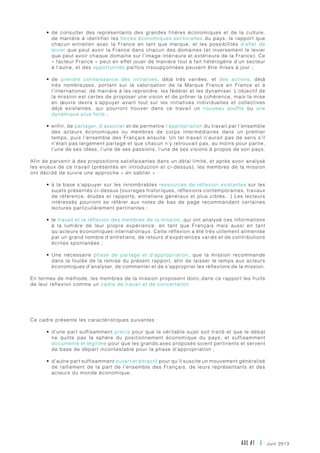 AXE #1 - 6 - juin 2013
•	 de consulter des représentants des grandes filières économiques et de la culture,
de manière à identifier les forces économiques sectorielles du pays, le rapport que
chacun entretien avec la France en tant que marque, et les possibilités d’effet de
levier que peut avoir la France dans chacun des domaines (et inversement le levier
que peut avoir chaque domaine sur l’image intérieure et extérieure de la France). Ce
« facteur France » peut en effet jouer de manière tout à fait hétérogène d’un secteur
à l’autre, et des opportunités parfois insoupçonnées peuvent être mises à jour ;
•	 de prendre connaissance des initiatives, déjà très variées, et des actions, déjà
très nombreuses, portant sur la valorisation de la Marque France en France et à
l’international, de manière à les reprendre, les fédérer et les dynamiser. L’objectif de
la mission est certes de proposer une vision et de prôner la cohérence, mais la mise
en œuvre devra s’appuyer avant tout sur les initiatives individuelles et collectives
déjà existantes, qui pourront trouver dans ce travail un nouveau souffle ou une
dynamique plus forte ;
•	 enfin, de partager, d’associer et de permettre l’appropriation du travail par l’ensemble
des acteurs économiques ou membres de corps intermédiaires dans un premier
temps, puis l’ensemble des Français ensuite. Un tel travail n’aurait pas de sens s’il
n’était pas largement partagé et que chacun n’y retrouvait pas, au moins pour partie,
l’une de ses idées, l’une de ses passions, l’une de ses visions à propos de son pays.
Afin de parvenir à des propositions satisfaisantes dans un délai limité, et après avoir analysé
les enjeux de ce travail (présentés en introduction et ci-dessus), les membres de la mission
ont décidé de suivre une approche « en sablier » :
•	 à la base s’appuyer sur les innombrables ressources de réflexion existantes sur les
sujets présentés ci-dessus (ouvrages historiques, réflexions contemporaines, travaux
de référence, études et rapports, entretiens généraux et plus ciblés…) Les lecteurs
intéressés pourront se référer aux notes de bas de page recommandant certaines
lectures particulièrement pertinentes ;
•	 le travail et la réflexion des membres de la mission, qui ont analysé ces informations
à la lumière de leur propre expérience, en tant que Français mais aussi en tant
qu’acteurs économiques internationaux. Cette réflexion a été très utilement alimentée
par un grand nombre d’entretiens, de retours d’expériences variés et de contributions
écrites spontanées ;
•	 Une nécessaire phase de partage et d’appropriation, que la mission recommande
dans la foulée de la remise du présent rapport, afin de laisser le temps aux acteurs
économiques d’analyser, de commenter et de s’approprier les réflexions de la mission.
En termes de méthode, les membres de la mission proposent donc dans ce rapport les fruits
de leur réflexion comme un cadre de travail et de concertation.
Ce cadre présente les caractéristiques suivantes :
•	 d’une part suffisamment précis pour que le véritable sujet soit traité et que le débat
ne quitte pas la sphère du positionnement économique du pays, et suffisamment
documenté et légitime pour que les grands axes proposés soient pertinents et servent
de base de départ incontestable pour la phase d’appropriation ;
•	 d’autre part suffisamment ouvert et attractif pour qu’il suscite un mouvement généralisé
de ralliement de la part de l’ensemble des Français, de leurs représentants et des
acteurs du monde économique.
 