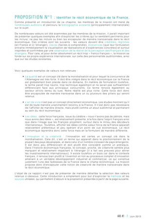 AXE #1 - 7 - juin 2013
Proposition n°1 : identifier le récit économique de la France.
Comme présenté en introduction de ce chapitre, les membres de la mission ont mené de
nombreuses auditions et parcouru la bibliographie existante (principalement internationale)
sur le sujet.
De nombreuses valeurs ont été examinées par les membres de la mission, il paraît important
de présenter quelques exemples afin d’expliciter les critères qui lui semblent pertinents pour
les inclure, ne pas les inclure ou bien les encapsuler de manière transversale dans le récit
économique. Ces critères sont les suivants  : les valeurs doivent être crédibles, légitimes
(en France et à l’étranger), claires (faciles à comprendre), évocatrices (que leur formulation
entraîne immédiatement la visualisation de réalisations et d’expériences concrètes) et surtout
inspirées et confirmées par une observation de la réalité de la perception des Français et des
étrangers. Pour cela, et pour éviter absolument un récit trop « franco-français », la mission se
fonde sur sa propre expérience internationale, sur celle des personnalités auditionnées, ainsi
que sur les études existantes.
Voici quelques exemples de valeurs non retenues :
•	 La qualité est un concept clé dans la mondialisation et pour lequel la concurrence de
l’Allemagne est très forte. Il doit être intégré dans le récit économique car la France
est globalement bien placée dans ce domaine. En matière de formulation toutefois,
le terme paraît trop neutre, trop technique également et ne serait pas suffisamment
différenciant face aux principaux concurrents. Ce terme renvoie également au
secteur stricto sensu du luxe. Notre réalité est plus riche. Cette force doit donc
être encapsulée de manière transverse dans un ou plusieurs des piliers qui seront
retenus.
•	 L’art de vivre n’est pas un concept directement économique. Les études montrent qu’il
est de toute manière unanimement reconnu à la France. Il n’est donc pas nécessaire
de l’afficher de manière directe, mais plutôt comme un atout subliminal et permanent
au sein du récit économique.
•	 Les idées : cette force française, issue du célèbre « nous n’avons pas de pétrole, mais
nous avons des idées », est relativement présente, à la fois dans l’esprit français ainsi
que dans l’image que les Français projettent, surtout dans le milieu des décideurs
internationaux. Toutefois, afficher les idées comme valeur force de la France apparaît
relativement prétentieux et peu opérant d’un point de vue économique. Le récit
économique reprendra donc cette force mais en la formulant de manière différente.
•	 L’innovation et la créativité  : l’innovation est certes un concept clé dans la
mondialisation. Cela dit, c’est un terme qui apparaît dans le positionnement de la
plupart des pays développés, et dans celui d’un nombre croissant de pays émergents.
Il est donc peu différenciant et doit plutôt être considéré comme un prérequis.
Dans l’histoire économique française, le concept, proche, de créativité semble plus
marquant et relativement impactant à l’étranger (il a fait ses preuves pour attirer
les investissements internationaux). Il existe toutefois un biais car dans le contexte
français, il renvoie bien plutôt à l’invention et non au processus complet d’innovation
amenant à un véritable développement industriel et commercial, ce qui constitue
justement l’une des faiblesses de la France dans le champ économique. La mission
propose donc d’encapsuler cette notion de créativité de manière transversale dans
le récit économique.
L’objet de ce rapport n’est pas de présenter de manière détaillée la sélection des valeurs
retenue ci-dessous. Cette introduction a simplement pour but d’expliciter la méthode et les
sources utilisées, qui permettent d’aboutir à la proposition présentée à partir de la page suivante.
 