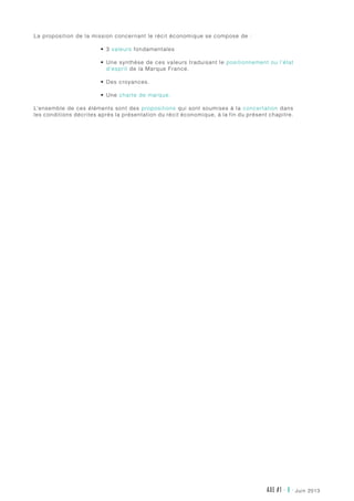 AXE #1 - 8 - juin 2013
La proposition de la mission concernant le récit économique se compose de :
•	 3 valeurs fondamentales
•	 Une synthèse de ces valeurs traduisant le positionnement ou l’état
d’esprit de la Marque France.
•	 Des croyances.
•	 Une charte de marque.
L’ensemble de ces éléments sont des propositions qui sont soumises à la concertation dans
les conditions décrites après la présentation du récit économique, à la fin du présent chapitre.
 
