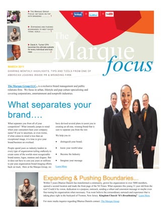  T HE MARQUE GROUP
                     F OCUS: GET BACK ON TOP                                 I
                     WITH BRANDING ............. 1




                      :E XPANDING AND PUSHING
                     BOUNDARIES TO MEET EXCEP-
                     TIONAL GOALS ............... 1



                                                          The

                                                     Marque
                      David A. Turner CPA
                     launches the ultimate website
                     for every individual and busi-
                     ness ........................... 2




MARCH 2011
                                                         focus
S H A R IN G MO NT H L Y H IG H L IG HT S, T I P S A ND T OO L S F R O M O N E O F
AMER IC A S LE A D IN G IN S ID E PR & B R AN D ING FIR M.




The Marque Group LLC., is a exclusive brand management and public
relations firm. We focus in urban, lifestyle and pop culture specializing and
covering corporations, entertainment and nonprofit industries.




What separates your
brand….
What separates you from all of your                       have devised several plans to assist you in
competition? What instantly jumps to mind                 creating an all-star, winning brand that is
when your consumers hear your company                     sure to separate you from the rest.
name? If you’re uncertain, or even worse,
if what comes to mind is less than an                     We help you to:
exceptional image, it is time to give your
brand/business an overhaul.                                   distinguish your brand,

People spend years as industry leaders in                     know your worth/value
every type of organization toiling endlessly to
create some of the worlds most recognizable                   Become the Industry
brand names, logos, mantras and slogans. But
in does not have to cost you years or millions                Integrate your message
to put your organization brand imaging efforts
back on track. Here at the Marque Group, we               Learn More




                                         Expanding & Pushing Boundaries...
                                         Within 5 years Dharius Daniels has transformed a community, grown his organization to over 5000 members,
                                         opened a second location and made the front page of the NJ Times. What separates this young 31 year old from the
                                         rest? Could it be vision, dedication to a purpose, outreach, sending a robust and consistent message or maybe even
                                         fine-tuning his organization when necessary. You wont believe the extraordinary outreach and experience that is
                                         taking place right in the backyard of Trenton, New Jersey. Kingdom Church “It’s Breathtaking” Learn More

                                         For more media inquires regarding Dharius Daniels contact: The Marque Group
 