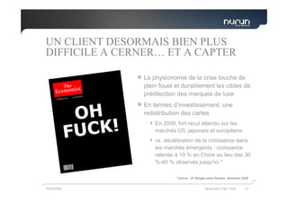 UN CLIENT DESORMAIS BIEN PLUS
DIFFICILE A CERNER… ET A CAPTER

               La physionomie de la crise touche de
               plein fouet et durablement les cibles de
               prédilection des marques de luxe
               En termes d’investissement, une
               redistribution des cartes
                   En 2009, fort recul attendu sur les
                   marchés US, japonais et européens
                   vs. décélération de la croissance dans
                   les marchés émergents : croissance
                   ralentie à 10 % en Chine au lieu des 30
                   %-40 % observés jusqu'ici *

                           * Source : JP Morgan selon Reuters, décembre 2008


05/05/2009                                    Nurun pour Fast Track      10
 