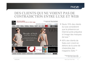 DES CLIENTS QUI NE VOIENT PAS DE
CONTRADICTION ENTRE LUXE ET WEB

                       Seuls 15% des clients
                       du luxe considèrent
                       que la présence sur
                       Internet porte préjudice
                       à l’image des marques
                       de luxe *
                       40% des clients de
                       Saks.com vivent en
                       dehors de la zone de
                       chalandise des
                       magasins Saks **

                         * Etude Benchmark Group, 2007
                             ** * USA Today, March 2006

05/05/2009                Nurun pour Fast Track     11
 
