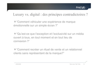 Luxury vs. digital : des principes contradictoires ?
  “Comment véhiculer une expérience de marque
émotionnelle sur un simple écran ?”


  “Qu’est-ce que l’exception et l’exclusivité sur un média
ouvert à tous, en tout moment et en tout lieu de
connexion ?”

   “Comment recréer un rituel de vente et un relationnel
clients sans représentant de la marque?”


 05/05/2009                                   Nurun pour Fast Track   13
 