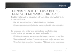 LE PRIX NE SUFFIT PLUS A DEFINIR
 LE STATUT DE MARQUE DE LUXE
Traditionnellement, le prix est un élément clé du mix marketing de
la marque de luxe
      Le prix comme barrière à l’achat, effective et imaginaire
      Pourvoyeur d’exclusivité et statut pour une clientèle price-insensitive


En temps de crise et dans un contexte de redéfinition des
territoires luxe vs. marque, les pistes se brouillent :
      Effet de concurrence sauvage des distributeurs « voyous » : ex. Saks
      Les arbitrages financiers s’imposent, y compris sur les marques luxe
      Par effet miroir, apparition d’approches ROIstes chez les annonceurs



 05/05/2009                                                    Nurun pour Fast Track   16
 