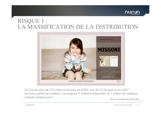 RISQUE 1 :
LA MASSIFICATION DE LA DISTRIBUTION




 Un CA de plus de 510 millions d'euros en 2008, soit 46 % de plus qu'en 2007
 Huit ans après sa création, il enregistre 7 millions d'abonnés et 1 million de visiteurs
 uniques chaque jour *
                                                                   * Source : Journal du Net, février 2009


  05/05/2009                                                             Nurun pour Fast Track         17
 
