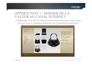OPPORTUNITE 1 : DONNER DE LA
VALEUR AU CANAL INTERNET
     Gucci.com : Internet, le média de l’exclusivité même chère plutôt que du
     discount, avec un catalogue spécifique pour singulariser l’e-commerce




05/05/2009                                                 Nurun pour Fast Track   19
 