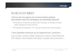 NURUN EN BREF
 Nurun est une agence de communication globale
spécialisées dans les stratégies de marketing interactif
      Présent en Amérique du Nord (US, Canada), en Europe (France,
      Italie, Espagne) et Asie (Chine)
      Propriété de Quebecor, 5ème groupe mondial de communication


 Une expertise reconnue sur le segment luxe / premium :
Louis Vuitton, Cartier, Sofitel, Nespresso, Clarins, Paco Rabanne,
J.M. Weston, Sonia Rykiel, Kérastase, Comptoir des Cotonniers…




 05/05/2009                                              Nurun pour Fast Track   2
 