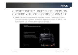 OPPORTUNITE 2 : REFAIRE DU PRIX UN
CRITERE VOLONTIERS DISCRIMINANT
     20ltd : l’achat comme sésame vers l’exclusivité. Cette plateforme e-
     commerce vend 20 pièces exclusives en édition limitée. 4,500 VU par
     jour, mais un site rentable dès le premier mois *




                                                         * Source : CNN Money, août 2007

05/05/2009                                                 Nurun pour Fast Track     20
 