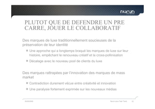 PLUTOT QUE DE DEFENDRE UN PRE
 CARRE, JOUER LE COLLABORATIF
Des marques de luxe traditionnellement soucieuses de la
préservation de leur identité
      Une approche qui a longtemps braqué les marques de luxe sur leur
      histoire, empêchant le renouveau créatif et la cross-pollinisation
      Décalage avec le nouveau pool de clients du luxe


Des marques rattrapées par l’innovation des marques de mass
market
      Contradiction durement vécue entre créativité et innovation
      Une paralysie fortement exprimée sur les nouveaux médias


 05/05/2009                                                  Nurun pour Fast Track   22
 