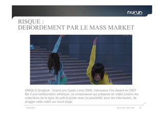 RISQUE :
DEBORDEMENT PAR LE MASS MARKET




 UNIQLO Uniqlock : Grand prix Cyber Lions 2008, Interactive Clio Award en 2007
 Né d’une collaboration artistique, ce screensaver qui présente en vidéo continu les
 collections de la ligne de prêt-à-porter avec la possibilité, pour les internautes, de
 plugger cette vidéo sur leurs blogs
  05/05/2009                                                          Nurun pour Fast Track   23
 