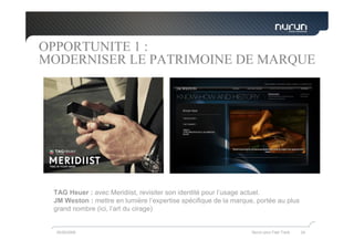 OPPORTUNITE 1 :
MODERNISER LE PATRIMOINE DE MARQUE




 TAG Heuer : avec Meridiist, revisiter son identité pour l’usage actuel.
 JM Weston : mettre en lumière l’expertise spécifique de la marque, portée au plus
 grand nombre (ici, l’art du cirage)


  05/05/2009                                                      Nurun pour Fast Track   24
 
