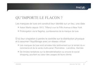 QU’IMPORTE LE FLACON ?
Les marques de luxe ont construit leur identité sur un lieu, une date
        Aston Martin depuis 1913, Tiffany’s sur la Fifth Avenue à New York
        Prolongation via le flagship, quintessence de la marque de luxe


D’où leur crispation à perdre le contrôle sur la distribution physique
et à assumer l’équilibrage avec un réseau virtuel
        Les marques de luxe sont arrivées très tardivement sur le terrain du e-
        commerce et de la vente multi-canal. Pionnières : Lancôme, Hermès
        De timides tentatives sur la dématérialisation ou encore le social
        shopping, pourtant au cœur des usages de leurs clients



05/05/2009                                                     Nurun pour Fast Track   29
 