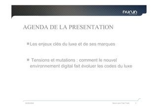 AGENDA DE LA PRESENTATION

     Les enjeux clés du luxe et de ses marques


      Tensions et mutations : comment le nouvel
     environnement digital fait évoluer les codes du luxe




05/05/2009                                    Nurun pour Fast Track   3
 