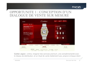 OPPORTUNITE 1 : CONCEPTION D’UN
DIALOGUE DE VENTE SUR MESURE




  Cartier Japon : online, imaginer des services premium, une complémentarité avec
  le réseau de distribution, et un rituel de vente réellement luxe, propre à chaque client

   05/05/2009                                                          Nurun pour Fast Track   32
 