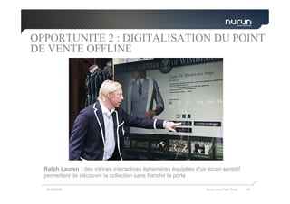 OPPORTUNITE 2 : DIGITALISATION DU POINT
DE VENTE OFFLINE




  Ralph Lauren : des vitrines interactives éphémères équipées d'un écran sensitif
  permettent de découvrir la collection sans franchir la porte

  05/05/2009                                                       Nurun pour Fast Track   33
 