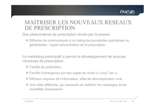MAITRISER LES NOUVEAUX RESEAUX
 DE PRESCRIPTION
Des phénomènes de prescription drivés par la presse
      Diffusion de communiqués à un listing de journalistes spécialisés ou
      généralistes ; hyper-concentration de la prescription


Le marketing participatif a permis le développement de sources
connexes de prescription
      Facilité de publication
      Facilité d’émergence sur des sujets de niche (« Long Tail »)
      Diffusion express de l’information, effet de démultiplication viral
      Une cible différente, qui nécessite de redéfinir les messages et les
      modalités d’expression


 05/05/2009                                                     Nurun pour Fast Track   35
 