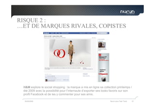 RISQUE 2 :
…ET DE MARQUES RIVALES, COPISTES




 H&M explore le social shopping : la marque a mis en ligne sa collection printemps /
 été 2009 avec la possibilité pour l’internaute d’exporter ses looks favoris sur son
 profil Facebook et de les y commenter pour ses amis.

  05/05/2009                                                       Nurun pour Fast Track   37
 