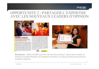 OPPORTUNITE 2 : PARTAGER L’EXPERTISE
AVEC LES NOUVEAUX LEADERS D’OPINION




  Boucheron : 'Délits d'Initiés' pour les 150 ans de la marque. Savoir-faire, histoire et
  secrets du joaillier dévoilés aux bloggeurs influents. Un parcours découverte ponctué
  d’ateliers originaux

   05/05/2009                                                         Nurun pour Fast Track   39
 