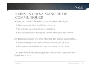 REINVENTER SA MANIERE DE
 COMMUNIQUER
Le luxe, un phénomène de communication totémique
      Une communication starifiante, univoque
      La marque au centre, le client spectateur
      Les ambassadeurs et égéries comme étendards des valeurs


Un décalage majeur avec les attentes des clients aujourd’hui…
      Demandent plus de valeur, même aux marques de luxe
      Comparent et achètent en toute connaissance de cause


…et avec l’hérédité revendiquée sur le service, constitutif de
l’expérience luxe


 05/05/2009                                              Nurun pour Fast Track   42
 
