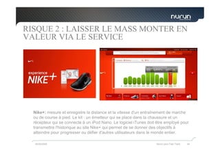 RISQUE 2 : LAISSER LE MASS MONTER EN
VALEUR VIA LE SERVICE




  Nike+: mesure et enregistre la distance et la vitesse d'un entraînement de marche
  ou de course à pied. Le kit : un émetteur qui se place dans la chaussure et un
  récepteur qui se connecte à un iPod Nano. Le logiciel iTunes doit être employé pour
  transmettre l'historique au site Nike+ qui permet de se donner des objectifs à
  atteindre pour progresser ou défier d'autres utilisateurs dans le monde entier.

  05/05/2009                                                       Nurun pour Fast Track   44
 