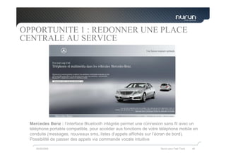 OPPORTUNITE 1 : REDONNER UNE PLACE
CENTRALE AU SERVICE




  Mercedes Benz : l’interface Bluetooth intégrée permet une connexion sans fil avec un
  téléphone portable compatible, pour accéder aux fonctions de votre téléphone mobile en
  conduite (messages, nouveaux sms, listes d’appels affichés sur l’écran de bord).
  Possibilité de passer des appels via commande vocale intuitive

     05/05/2009                                                      Nurun pour Fast Track   46
 