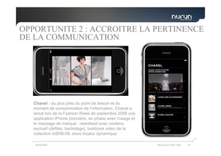 OPPORTUNITE 2 : ACCROITRE LA PERTINENCE
DE LA COMMUNICATION




  Chanel : au plus près du point de besoin et du
  moment de consommation de l’information, Chanel a
  lancé lors de la Fashion Week de septembre 2008 une
  application iPhone pionnière, en phase avec l’usage et
  le message de marque : newsfeed avec contenu
  exclusif (défilés, backstage), lookbook video de la
  collection AW08-09, store locator dynamique

   05/05/2009                                              Nurun pour Fast Track   47
 