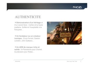 AUTHENTICITE
   Démonstration d’un héritage et
d’un savoir-faire : Cartier et la haute
joaillerie, Sofitel et l’hospitalité à la
française…


  Un fondateur ou un créateur
iconique : Enzo Ferrari, Gaston
Lenôtre, John Galliano…


   Un ADN de marque riche et
solide : la Parisienne pour Chanel,
la précision pour Rolex…




05/05/2009                                  Nurun pour Fast Track   6
 