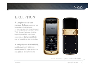 EXCEPTION
   L’expérience d’une
marque de luxe dépasse les
attentes d’une relation
commerciale conventionnelle :
70% des acheteurs du luxe
considèrent une véritable
expérience de luxe est faite
par la qualité du service offert *

  Des produits sur-mesure,
un dévouement total aux
besoins clients, une attention
aux détails exceptionnelle


                                     * Source : « The Global Luxury Market » ,Conference Board, 2007


05/05/2009                                                              Nurun pour Fast Track          7
 