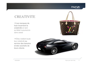 CREATIVITE
  Les marques de
luxe incarnent la
créativité en tant
qu’idéal à poursuivre
sans cesse


   Elles mettent toute
leur créativité au
service des besoins
et des souhaits de
leurs clients




05/05/2009               Nurun pour Fast Track   8
 