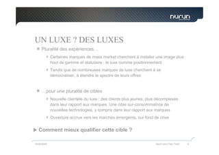 UN LUXE ? DES LUXES
     Pluralité des expériences…
             Certaines marques de mass market cherchent à installer une image plus
             haut de gamme et statutaire : le luxe comme positionnement
             Tandis que de nombreuses marques de luxe cherchent à se
             démocratiser, à étendre le spectre de leurs offres


     …pour une pluralité de cibles
             Nouvelle clientèle du luxe : des clients plus jeunes, plus décomplexés
             dans leur rapport aux marques. Une cible sur-consommatrice de
             nouvelles technologies, y compris dans leur rapport aux marques
             Ouverture accrue vers les marchés émergents, sur fond de crise


   Comment mieux qualifier cette cible ?

05/05/2009                                                            Nurun pour Fast Track   9
 