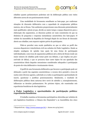 www.compos.org.br/e-compos Agosto de 2007 - 10/20
Revista da Associação Nacional dos
Programas de Pós-Graduação em Comunicação
cidadãos quanto parlamentares poderiam sair da deliberação pública com visões
diferentes acerca do seu posicionamento inicial.
Uma modalidade de ferramenta semelhante ao bate-papo, por conformar
situações de discussão deliberativa com a capacidade de arregimentar públicos
maiores, são os fóruns. Tais ambientes proporcionam uma discussão potencialmente
mais qualificada e plural, já que, devido ao maior tempo e espaço disponíveis para a
elaboração dos argumentos, os discursos podem ser mais consistentes do que na
dinâmica de perguntas e respostas instantâneas característica dos bate-papos. O
website da Assembléia da República de Portugal dispõe de um fórum de discussão
aberto aos cidadãos, sem requerer registro prévio do participante.
Pôde-se perceber uma escala qualitativa no que se refere ao perfil dos
recursos disponíveis à interferência civil em websites do Poder Legislativo. Desde as
simples sondagens de opinião (nas quais há uma forma de participação
individualizada e sem troca de argumentos públicos) até a oferta de fóruns (onde um
maior número de cidadãos pode tomar parte nos debates, o que implica um give-
and-take de idéias), o que se procurou fazer neste tópico foi um apanhado das
características ideais daqueles mecanismos considerados adequados à participação
do ponto-de-vista deliberativo e tecnicamente viáveis.
O perfil de uma ferramenta deliberativa que favorece a participação pode ser
delineado a partir das seguintes características: o recurso deve permitir a troca de
razões entre diversos agentes, auferindo-se a todos os participantes oportunidades de
inserir, questionar e justificar posicionamentos. Idealmente, o resultado de
deliberações públicas desta natureza deve servir de subsídio e, conseqüentemente,
influenciar as decisões parlamentares. No próximo tópico, são examinadas seis
experiências brasileiras de sites legislativos.
3 Poder Legislativo e oportunidades de participação política:
experiências brasileiras
O trabalho examina as ferramentas participativas oferecidas por websites de
seis legislativos brasileiros: a Câmara dos Deputados8 e as Assembléias dos cinco
8 Disponível em: <http://www2.camara.gov.br/>. Acesso em 14/05/2007.
 