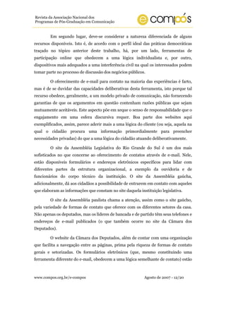www.compos.org.br/e-compos Agosto de 2007 - 12/20
Revista da Associação Nacional dos
Programas de Pós-Graduação em Comunicação
Em segundo lugar, deve-se considerar a natureza diferenciada de alguns
recursos disponíveis. Isto é, de acordo com o perfil ideal das práticas democráticas
traçado no tópico anterior deste trabalho, há, por um lado, ferramentas de
participação online que obedecem a uma lógica individualista e, por outro,
dispositivos mais adequados a uma interferência civil na qual os interessados podem
tomar parte no processo de discussão dos negócios públicos.
O oferecimento de e-mail para contato na maioria das experiências é farto,
mas é de se duvidar das capacidades deliberativas desta ferramenta, isto porque tal
recurso obedece, geralmente, a um modelo privado de comunicação, não fornecendo
garantias de que os argumentos em questão contenham razões públicas que sejam
mutuamente aceitáveis. Este aspecto põe em xeque o senso de responsabilidade que o
engajamento em uma esfera discursiva requer. Boa parte dos websites aqui
exemplificados, assim, parece aderir mais a uma lógica do cliente (ou seja, aquela na
qual o cidadão procura uma informação primordialmente para preencher
necessidades privadas) do que a uma lógica do cidadão atuando deliberativamente.
O site da Assembléia Legislativa do Rio Grande do Sul é um dos mais
sofisticados no que concerne ao oferecimento de contatos através de e-mail. Nele,
estão disponíveis formulários e endereços eletrônicos específicos para lidar com
diferentes partes da estrutura organizacional, a exemplo da ouvidoria e de
funcionários do corpo técnico da instituição. O site da Assembléia gaúcha,
adicionalmente, dá aos cidadãos a possibilidade de entrarem em contato com aqueles
que elaboram as informações que constam no site daquela instituição legislativa.
O site da Assembléia paulista chama a atenção, assim como o site gaúcho,
pela variedade de formas de contato que oferece com os diferentes setores da casa.
Não apenas os deputados, mas os líderes de bancada e de partido têm seus telefones e
endereços de e-mail publicados (o que também ocorre no site da Câmara dos
Deputados).
O website da Câmara dos Deputados, além de contar com uma organização
que facilita a navegação entre as páginas, prima pela riqueza de formas de contato
gerais e setorizadas. Os formulários eletrônicos (que, mesmo constituindo uma
ferramenta diferente do e-mail, obedecem a uma lógica semelhante de contato) estão
 