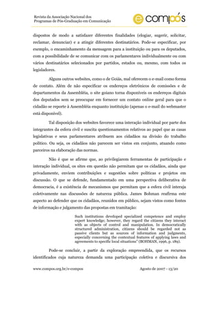 www.compos.org.br/e-compos Agosto de 2007 - 13/20
Revista da Associação Nacional dos
Programas de Pós-Graduação em Comunicação
dispostos de modo a satisfazer diferentes finalidades (elogiar, sugerir, solicitar,
reclamar, denunciar) e a atingir diferentes destinatários. Pode-se especificar, por
exemplo, o encaminhamento da mensagem para a instituição ou para os deputados,
com a possibilidade de se comunicar com os parlamentares individualmente ou com
vários destinatários selecionados por partidos, estados ou, mesmo, com todos os
legisladores.
Alguns outros websites, como o de Goiás, mal oferecem o e-mail como forma
de contato. Além de não especificar os endereços eletrônicos de comissões e de
departamentos da Assembléia, o site goiano torna disponíveis os endereços digitais
dos deputados sem se preocupar em fornecer um contato online geral para que o
cidadão se reporte à Assembléia enquanto instituição (apenas o e-mail do webmaster
está disponível).
Tal disposição dos websites favorece uma interação individual por parte dos
integrantes da esfera civil e suscita questionamentos relativos ao papel que as casas
legislativas e seus parlamentares atribuem aos cidadãos na divisão do trabalho
político. Ou seja, os cidadãos não parecem ser vistos em conjunto, atuando como
parceiros na elaboração das normas.
Não é que se afirme que, ao privilegiarem ferramentas de participação e
interação individual, os sites em questão não permitam que os cidadãos, ainda que
privadamente, enviem contribuições e sugestões sobre políticas e projetos em
discussão. O que se defende, fundamentado em uma perspectiva deliberativa de
democracia, é a existência de mecanismos que permitam que a esfera civil interaja
coletivamente nas discussões de natureza pública. James Bohman reafirma este
aspecto ao defender que os cidadãos, reunidos em público, sejam vistos como fontes
de informação e julgamento das propostas em tramitação:
Such institutions developed specialized competence and employ
expert knowledge; however, they regard the citizens they interact
with as objects of control and manipulation. In democratically
structured administration, citizens should be regarded not as
passive clients but as sources of information and judgments,
especially concerning the contextual features of applying laws and
agreements to specific local situations” (BOHMAN, 1996, p. 189).
Pode-se concluir, a partir da exploração empreendida, que os recursos
identificados cuja natureza demanda uma participação coletiva e discursiva dos
 