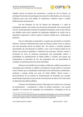www.compos.org.br/e-compos Agosto de 2007 - 14/20
Revista da Associação Nacional dos
Programas de Pós-Graduação em Comunicação
cidadãos através da Internet são inexistentes, à exceção do site da Câmara. Ao
privilegiar ferramentas de participação de perspectiva individualista, este sites pouco
colaboram para uma troca pública de argumentos, conforme requer o modelo
deliberacionista de democracia.
Um dos destaques do site da Câmara dos Deputados é a seção de
participação popular, que contém uma ferramenta denominada “Sua proposta pode
virar lei”, gerenciada pela Comissão de Legislação Participativa. Este recurso informa
aos cidadãos como enviar sugestões de proposições legislativas de acordo com os
dispositivos regimentais e oferece arquivos contendo modelos para a elaboração de
propostas.
Uma vez elaboradas as proposições, os agentes que preenchem os requisitos
mínimos, conforme estabelecido pelas regras da Câmara, podem enviar os arquivos
com suas demandas através do próprio site14. No entanto, o conteúdo propostas
apresentadas não está disponível ao público e nem o site da Câmara dispõe de um
sistema que permita acompanhar o andamento dos processos. Portanto, embora a
ferramenta de envio de propostas pressuponha uma participação coletiva, a
possibilidade do estabelecimento do debate público é excluída, pois grupos que
compartilhem ou discordem do teor das proposições têm sua oportunidade de
contribuir no aperfeiçoamento das razões interditada.
Ainda que este trabalho não investigue os diferentes artifícios que podem ser
empregados para estimular os cidadãos a participarem do jogo político, é necessário
tornar evidente que as contribuições endereçadas serão efetivamente consideradas e
receberão a atenção devida por parte do Poder Público. Nestes termos, o
desenvolvimento de um sistema de monitoramento de demandas, por exemplo,
possui função importante no processo de convencimento da esfera civil a tomar parte
na elaboração das políticas públicas.
A Câmara dos Deputados promove bate-papos que contam com a presença
de parlamentares – normalmente o relator do projeto pertinente a um assunto
específico. As conversas são agendadas com antecedência e divulgadas no site da
14 De acordo com instruções da Comissão de Legislação Participativa, para se lançar mão deste
recurso exige-se que a apresentação das propostas seja intermediada por grupos como ONGs,
associações, órgãos de classe e entidades da sociedade civil organizada.
 
