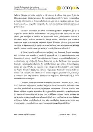 www.compos.org.br/e-compos Agosto de 2007 - 15/20
Revista da Associação Nacional dos
Programas de Pós-Graduação em Comunicação
Agência Câmara, por onde também se dá o acesso à sala de bate-papo. O site da
Câmara destaca o link para o acesso dos chats realizados anteriormente e os classifica
por data, informando os temas debatidos em cada um e o parlamentar que deles
tomaram parte. As perguntas e respostas das conversações arquivadas são agrupadas
por assuntos.
Os temas abordados nos chats constituem pauta do Congresso, já que a
origem do debate reside, normalmente, nas proposições em tramitação na casa
(como, por exemplo, a redução da maioridade penal, planejamento familiar e
assistência social, políticas ambientais, dentre outras). Ressalte-se que os temas
discutidos nestas conversações requerem inputs de razões públicas por parte dos
cidadãos. A oportunidade de participação em debates com representantes políticos
significa, assim, uma forma de aproximação entre legislativo e esfera civil.
A Câmara dos Deputados conta, também, com fóruns de debate temáticos
que permitem aos usuários o envio de comentários e o acompanhamento das
discussões através de e-mail. Para participar dos fóruns, é necessário cadastro prévio
e autenticação no website. Os fóruns disponíveis no site da Câmara têm temáticas
limitadas e atualização deficiente. No período visitado para efeitos de investigação,
apenas um tema (“Qual a sua sugestão para o anteprojeto de substitutivo apresentado
ao Projeto de Lei nº 1.528, que trata da Organização Sindical?”) estava aberto ao
debate e um outro (“Como a Câmara dos Deputados pode aproximar você, cidadão, e
a sociedade civil organizada da Comissão de Legislação Participativa?”) já havia
encerrado as contribuições.
Conforme defendem autores do modelo discursivo (Bohman, 1996; Gastil,
2000; Gutmann e Thompson, 1996), a conjunção dos argumentos de parlamentares e
cidadãos, possibilitada a partir do emprego de mecanismos tais como os chats e os
fóruns públicos, respeita o princípio de accountability, essencial à própria natureza
do sistema representativo, de acordo com o deliberacionismo. Nestas ocasiões, os
parlamentares encontram formas adicionais de oferecer justificativas às suas decisões
políticas e, dada a possibilidade de interação, os cidadãos têm como perquirir seus
representantes e contribuir com o aperfeiçoamento das políticas públicas.
 