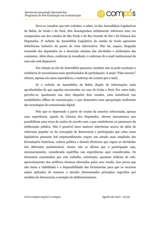 www.compos.org.br/e-compos Agosto de 2007 - 16/20
Revista da Associação Nacional dos
Programas de Pós-Graduação em Comunicação
Deve-se ressaltar que três websites, a saber, os das Assembléias Legislativas
da Bahia, de Goiás e do Pará, têm desempenhos nitidamente inferiores uma vez
comparados aos dos estados de São Paulo e do Rio Grande do Sul e da Câmara dos
Deputados. O website da Assembléia Legislativa do estado de Goiás apresenta
deficiências inclusive do ponto de vista informativo. Não há, sequer, biografia
resumida dos deputados ou a descrição mínima das atividades e atribuições das
comissões. Além disso, conforme já ressaltado, o endereço de e-mail institucional da
casa não está disponível.
Em relação ao site da Assembléia paraense, também não se pode constatar a
existência de mecanismos mais aprofundados de participação. A seção “Fale conosco”
oferece, apenas em casos esporádicos, o endereço de contato por e-mail.
Já o website da Assembléia da Bahia dispõe de informações mais
aprofundadas do que aquelas encontradas no caso de Goiás e Pará. Por outro lado,
percebe-se, igualmente aos sites daqueles dois estados, uma insistência nas
modalidades offline de comunicação, o que demonstra uma apropriação ineficiente
das tecnologias de comunicação digital.
Pelo que se depreende a partir do exame da amostra selecionada, apenas
uma experiência, aquela da Câmara dos Deputados, oferece mecanismos que
possibilitam uma troca de razões de acordo com o que estabelecem os patamares da
deliberação pública. Não é possível fazer maiores inferências acerca da idéia de
soberania popular ou da concepção de democracia e participação que estas casas
legislativas possuem (tal empreendimento requer um estudo mais ampliado das
formatações históricas, cultura política e demais diretrizes que regem as atividades
dos diferentes parlamentos). Assim, não se afirma que a participação seja,
necessariamente, considerada supérflua nas experiências aqui consideradas. Os
elementos examinados por este trabalho, entretanto, apontam indícios de sub-
aproveitamento dos artifícios técnicos oferecidos pelos new media. Isso prova que
não basta a viabilidade e a disponibilidade das ferramentas para que os recursos
sejam aplicados de maneira a atender determinados princípios sugeridos por
modelos de democracia a exemplo do deliberacionismo.
 