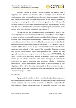 www.compos.org.br/e-compos Agosto de 2007 - 17/20
Revista da Associação Nacional dos
Programas de Pós-Graduação em Comunicação
Autores a exemplo de Stephen Coleman ressaltam que, mesmo tendo à
disposição um conjunto de recursos apto a inaugurar novas formas de
relacionamento entre, por exemplo, esfera civil e esfera dos representantes políticos,
nem sempre as instituições do estado lançam mão de tais artifícios de forma a
contemplar uma perspectiva forte de soberania popular. Para Coleman: “In
particular, there is a concern about the sub-optimal design and development of web-
sites that lead to their democratic usefulness being to support political elites at the
expense of the wider citizenry” (COLEMAN et al., 1999, p. 8).
Este uso precário dos recursos disponíveis gera frustrações naqueles que,
desde os primórdios do desenvolvimento da Internet, vêm confiando às redes digitais
a criação de maiores oportunidades de exercício da influência política por parte dos
cidadãos. Estas frustrações estão relacionadas à constatação de que as sociedades
democráticas contemporâneas enfrentam dificuldades no que concerne à realização
de ideais políticos firmados, sobretudo, a partir do século XVIII. Põe-se luz, como faz
Norberto Bobbio (2004), no fato de que a democracia não cumpriu várias daquelas
promessas como extinguir o “poder invisível” das burocracias. É exatamente como
uma tentativa de se amenizar alguns destes problemas que a Internet tem sido
apontada como elemento a revigorar certos ideais democráticos (AINSWORTH et al.,
2005; CARPINI, 2000). Entretanto, pelo que se demonstra a partir deste trabalho,
mesmo que as soluções oferecidas pelas novas tecnologias de comunicação
conformem um aspecto importante para aproximar cidadãos e instituições
democráticas, a adoção destes recursos acaba sendo, na verdade, resultado de uma
disposição política prévia. Em outras palavras, não se deve perder de vista que o
emprego destas ferramentas em maior ou menor medida está refletido na interface
entre a comunicação e a política.
Conclusão
A proposta deste trabalho se referiu à identificação e à avaliação de recursos
digitais de participação presentes em websites de instituições do Poder Legislativo. O
recorte escolhido para este trabalho se referiu às diferentes modalidades de
intervenção dos cidadãos encontradas no site da Câmara dos Deputados e nos sites
 