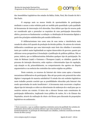 www.compos.org.br/e-compos Agosto de 2007 - 18/20
Revista da Associação Nacional dos
Programas de Pós-Graduação em Comunicação
das Assembléias Legislativas dos estados da Bahia, Goiás, Pará, Rio Grande do Sul e
São Paulo.
O emprego mais ou menos tímido de oportunidades de participação
mediante o acesso a estes websites pode ser medido pela quantidade e pela qualidade
de ferramentas de intervenção civil oferecidas. Para definir que tipo de recurso pode
ser considerado apto a preencher os requisitos de uma participação democrática
efetiva, procurou-se fundamentar a avaliação e a idealização de ferramentas digitais a
partir dos princípios estabelecidos pelo modelo deliberativo.
O deliberacionismo tem como uma de suas metas a interferência mais
ousada da esfera civil quando da produção da decisão política. Os autores da vertente
deliberativa consideram que uma intervenção mais forte dos cidadãos é necessária
tanto por conferir maior legitimidade ao regime democrático de governo, quanto por
adicionar novas perspectivas à formulação e justificação de políticas públicas. Não se
pense, todavia, que os deliberacionistas defendem qualquer tipo de participação. Na
visão de Bohman (1996) e Gutmann e Thompson (1996), os cidadãos, quando do
processo de interação discursiva, estão sujeitos a determinados tipos de regulação,
cuja atuação se dá, primordialmente, no comportamento dos agentes em disputa
argumentativa e na essência dos conteúdos das razões erigidas em público.
Neste contexto, os recursos da Internet são vistos como aptos a fomentar
mecanismos deliberativos de participação. Mas até que ponto este potencial das redes
digitais é empregado de maneira satisfatória? O estudo dos seis websites legislativos
neste trabalho permite concluir que as possibilidades oferecidas pela Internet vêm
sendo aproveitadas de modo insuficiente15. A ferramenta mais recorrente a implicar
algum tipo de interação se refere ao oferecimento de endereços de e-mail para que os
usuários entrem em contato. O único site a oferecer formas mais consistentes de
participação deliberativa, implicando troca pública de razões, foi o da Câmara dos
Deputados, através da realização de chats e de fóruns para discussão de proposições
legislativas em andamento.
15 Neste momento, o que as análises empíricas existentes acerca da qualidade dos websites de
instituições democráticas permitem afirmar é que estas inciativas se concentram,
fundamentalmente, na prestação de informações aos cidadãos, conforme conclusão de Sivado
Pereira da Silva (2005).
 
