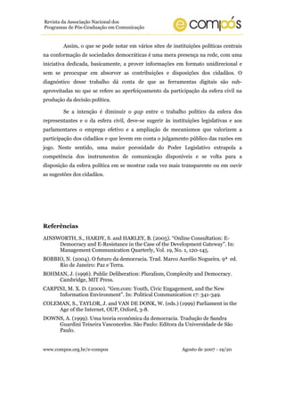 www.compos.org.br/e-compos Agosto de 2007 - 19/20
Revista da Associação Nacional dos
Programas de Pós-Graduação em Comunicação
Assim, o que se pode notar em vários sites de instituições políticas centrais
na conformação de sociedades democráticas é uma mera presença na rede, com uma
iniciativa dedicada, basicamente, a prover informações em formato unidirecional e
sem se preocupar em absorver as contribuições e disposições dos cidadãos. O
diagnóstico desse trabalho dá conta de que as ferramentas digitais são sub-
aproveitadas no que se refere ao aperfeiçoamento da participação da esfera civil na
produção da decisão política.
Se a intenção é diminuir o gap entre o trabalho político da esfera dos
representantes e o da esfera civil, deve-se sugerir às instituições legislativas e aos
parlamentares o emprego efetivo e a ampliação de mecanismos que valorizem a
participação dos cidadãos e que levem em conta o julgamento público das razões em
jogo. Neste sentido, uma maior porosidade do Poder Legislativo extrapola a
competência dos instrumentos de comunicação disponíveis e se volta para a
disposição da esfera política em se mostrar cada vez mais transparente ou em ouvir
as sugestões dos cidadãos.
Referências
AINSWORTH, S., HARDY, S. and HARLEY, B. (2005). “Online Consultation: E-
Democracy and E-Resistance in the Case of the Development Gateway”. In:
Management Communication Quarterly, Vol. 19, No. 1, 120-145.
BOBBIO, N. (2004). O futuro da democracia. Trad. Marco Aurélio Nogueira. 9ª ed.
Rio de Janeiro: Paz e Terra.
BOHMAN, J. (1996). Public Deliberation: Pluralism, Complexity and Democracy.
Cambridge, MIT Press.
CARPINI, M. X. D. (2000). “Gen.com: Youth, Civic Engagement, and the New
Information Environment”. In: Political Communication 17: 341-349.
COLEMAN, S., TAYLOR, J. and VAN DE DONK, W. (eds.) (1999) Parliament in the
Age of the Internet, OUP, Oxford, 3-8.
DOWNS, A. (1999). Uma teoria econômica da democracia. Tradução de Sandra
Guardini Teixeira Vasconcelos. São Paulo: Editora da Universidade de São
Paulo.
 