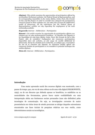 www.compos.org.br/e-compos Agosto de 2007 - 2/20
Revista da Associação Nacional dos
Programas de Pós-Graduação em Comunicação
Abstract: This article examines the opportunities of participation offered by
six Brazilian Parliament websites: the Federal House of Representatives, and
its corresponding Assemblies in five states (Bahia, Goiás, Pará, Rio Grande
do Sul, and São Paulo). In order to consider how adequate the participatory
resources found in these websites are, one takes into account the deliberative
model of democracy. All the experiences but the Federal House of
Representatives’ website are shy regarding the employment of the tools
technically available.
Keywords: Internet – Deliberation – Participation
Résumé : Cet article examine les opportunités de participation offertes aux
citoyens par six sites parlementaires brésiliens : la Chambre des Députés et
les Assemblées de cinq états (Bahia, Goiás, Pará, Rio Grande do Sul et São
Paulo). Afin de considérer l'adéquation des ressources participatives
disponibles dans tels websites, on fait usage du modèle délibératif de
démocratie. Parmi les résultats de la recherche, on indique que, à l'exception
du site de la Chambre des Députés, les initiatives étudiés offrent des
ressources limitées de participation si on considére le potentiel technique des
médias digitaux.
Mots-clé : Internet - Délibération - Participation.
Introdução
Uma maior apreensão social dos recursos digitais vem mostrando, com o
passar do tempo, que, em vez de uma cultura ou de uma vida digital (NEGROPONTE,
1995), ou de um discurso que defenda apenas os benefícios, os malefícios ou as
neutralidades das ferramentas, parece haver maior confiabilidade em uma
interpretação afeita aos fenômenos sociais permeados (mas não definidos) pelas
tecnologias de comunicação. Ou seja, as investigações correntes de maior
proeminência em várias áreas de estudo procuram se abrigar daqueles extremismos
encontrados nas fases iniciais de pesquisas relativas aos new media, como
determinismos sociais ou tecnológicos.
 