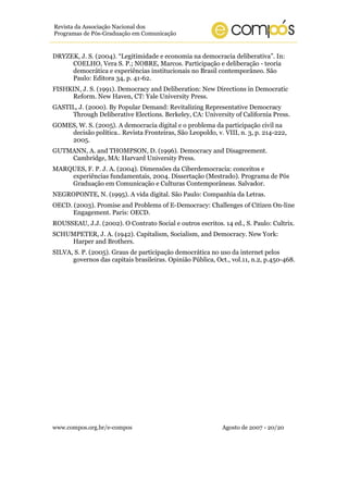 www.compos.org.br/e-compos Agosto de 2007 - 20/20
Revista da Associação Nacional dos
Programas de Pós-Graduação em Comunicação
DRYZEK, J. S. (2004). “Legitimidade e economia na democracia deliberativa”. In:
COELHO, Vera S. P.; NOBRE, Marcos. Participação e deliberação - teoria
democrática e experiências institucionais no Brasil contemporâneo. São
Paulo: Editora 34, p. 41-62.
FISHKIN, J. S. (1991). Democracy and Deliberation: New Directions in Democratic
Reform. New Haven, CT: Yale University Press.
GASTIL, J. (2000). By Popular Demand: Revitalizing Representative Democracy
Through Deliberative Elections. Berkeley, CA: University of California Press.
GOMES, W. S. (2005). A democracia digital e o problema da participação civil na
decisão política.. Revista Fronteiras, São Leopoldo, v. VIII, n. 3, p. 214-222,
2005.
GUTMANN, A. and THOMPSON, D. (1996). Democracy and Disagreement.
Cambridge, MA: Harvard University Press.
MARQUES, F. P. J. A. (2004). Dimensões da Ciberdemocracia: conceitos e
experiências fundamentais, 2004. Dissertação (Mestrado). Programa de Pós
Graduação em Comunicação e Culturas Contemporâneas. Salvador.
NEGROPONTE, N. (1995). A vida digital. São Paulo: Companhia da Letras.
OECD. (2003). Promise and Problems of E-Democracy: Challenges of Citizen On-line
Engagement. Paris: OECD.
ROUSSEAU, J.J. (2002). O Contrato Social e outros escritos. 14 ed., S. Paulo: Cultrix.
SCHUMPETER, J. A. (1942). Capitalism, Socialism, and Democracy. New York:
Harper and Brothers.
SILVA, S. P. (2005). Graus de participação democrática no uso da internet pelos
governos das capitais brasileiras. Opinião Pública, Oct., vol.11, n.2, p.450-468.
 