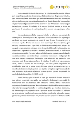 www.compos.org.br/e-compos Agosto de 2007 - 3/20
Revista da Associação Nacional dos
Programas de Pós-Graduação em Comunicação
Mais particularmente no que se refere ao emprego das ferramentas digitais
para o aperfeiçoamento das democracias, objeto de interesse do presente trabalho,
uma opção consiste em estudar em que medida efetivamente se dá este processo de
adoção das ferramentas por parte de instituições do Estado. Este artigo busca, assim,
diagnosticar que tipos de instrumentos e recursos são efetivamente oferecidos por
determinada categoria de websites e de agentes políticos no que se refere ao
provimento de mecanismos de participação política a serem empregados pela esfera
civil.
As experiências escolhidas para este trabalho se referem a um conjunto de
instituições do Poder Legislativo. Os Legislativos federal e estaduais são espaços por
excelência nos quais, idealmente, do ponto de vista de uma democracia forte, a
soberania popular deveria ser exercida com maior vigor. Rousseau (2002), por
exemplo, considerava que a capacidade de formular as leis não poderia, sequer, ser
delegada a representantes, pois a um povo só se atribui liberdade real na medida em
que ele tem a capacidade de elaborar e modificar, de modo autônomo, as normas que
regem o contrato social. Por outro lado, o próprio Rousseau considerava os limites de
determinados ideais seus e não chegou a vislumbrar como viável a configuração de
um Poder Legislativo exercido diretamente pela esfera civil em sociedades que
reunissem mais do que alguns milhares de cidadãos. O artifício da representação,
assim, desde o advento dos Estados-Nação, tem uma parcela importante de
contribuição para que o regime democrático de governo permaneça factível. A
manutenção da representação, porém, não significa ser legítimo o prevalecimento de
uma separação rígida entre esfera civil e esfera política quando do processo de
produção da decisão política (GOMES, 2005).
Neste contexto, para examinar se e em que medida os recursos oferecidos
pela Internet vêm sendo empregados por instituições do Legislativo no sentido de
fomentar um novo tipo de relação entre esfera civil e esfera política, o trabalho se
sustenta em dois tópicos centrais. Na próxima parte, são discutidas as naturezas dos
diferentes tipos de oportunidades de participação política que deveriam, idealmente,
ser oferecidos por instituições do Poder Legislativo através da Internet. Na intenção
de se caracterizar e definir as ferramentas digitais consideradas adequadas para se
promover a participação da esfera civil, recorre-se a uma perspectiva deliberacionista
 