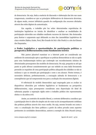 www.compos.org.br/e-compos Agosto de 2007 - 4/20
Revista da Associação Nacional dos
Programas de Pós-Graduação em Comunicação
de democracia. Ou seja, dada a essência de discussão e elaboração das leis nas casas
congressuais, considera-se que os princípios deliberativos de democracia deveriam,
de algum modo, exercer influência quando da configuração dos recursos ofertados
através das redes digitais de comunicação.
Em seguida, o trabalho põe luz sobre determinadas experiências de
instituições legislativas no intuito de identificar e analisar as modalidades de
participação oferecidas aos cidadãos mediante recursos da Internet. São destacados
para ilustrar o argumento aqui delineado os sites das Assembléias Legislativas de
cinco estados (Bahia, Goiás, Pará, Rio Grande do Sul e São Paulo) e o site da Câmara
dos Deputados.
2 Poder Legislativo e oportunidades de participação política: a
perspectiva deliberacionista como fundamento teórico
Não parece plausível examinar se a Internet pode ser considerada um
ambiente de comunicação apto a aperfeiçoar as práticas democráticas se não se apela
para uma fundamentação teórica que contemple um reconhecimento mínimo de
determinados pressupostos dos modelos de democracia. Ou seja, pergunta-se até que
ponto se pode afirmar consistentemente que um website ou uma dada ferramenta
preenche os requisitos de uma participação política adequada dos cidadãos se não se
esclarece o que se entende por participação e nem o seu alcance. Nestes termos, é
necessário delinear, preliminarmente, a concepção adotada de democracia e as
conseqüências que tal compreensão traz para a avaliação dos mecanismos digitais.
O referencial de modelo democrático aqui empregado para se avaliar os
dispositivos oferecidos por websites legislativos se fundamenta na perspectiva
deliberacionista, cujos pressupostos consideram uma depreciação do ideal de
soberania popular a separação rígida entre o trabalho político dos representantes
eleitos e o da esfera civil.
Assim, ao contrário do modelo liberal, a vertente deliberativa considera que
a participação deve ir além do simples ato de votar ou do acompanhamento cotidiano
das práticas políticas através dos mass media. Ou seja, mesmo levando em conta o
voto e a atualização dos fatos políticos a partir da esfera privada como aspectos
pertinentes às sociedades democráticas, autores a exemplo de John Dryzek (2004),
 