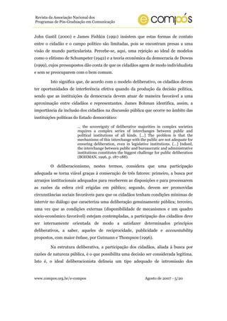 www.compos.org.br/e-compos Agosto de 2007 - 5/20
Revista da Associação Nacional dos
Programas de Pós-Graduação em Comunicação
John Gastil (2000) e James Fishkin (1991) insistem que estas formas de contato
entre o cidadão e o campo político são limitadas, pois se encontram presas a uma
visão de mundo particularista. Percebe-se, aqui, uma rejeição ao ideal de modelos
como o elitismo de Schumpeter (1942) e a teoria econômica da democracia de Downs
(1999), cujos pressupostos dão conta de que os cidadãos agem de modo individualista
e sem se preocuparem com o bem comum.
Isto significa que, de acordo com o modelo deliberativo, os cidadãos devem
ter oportunidades de interferência efetiva quando da produção da decisão política,
sendo que as instituições da democracia devem atuar de maneira favorável a uma
aproximação entre cidadãos e representantes. James Bohman identifica, assim, a
importância da inclusão dos cidadãos na discussão pública que ocorre no âmbito das
instituições políticas do Estado democrático:
… the sovereignty of deliberative majorities in complex societies
requires a complex series of interchanges between public and
political institutions of all kinds. […] The problem is that the
mechanisms of this interchange with the public are not adequate for
ensuring deliberation, even in legislative institutions. […] Indeed,
the interchange between public and bureaucratic and administrative
institutions constitutes the biggest challenge for public deliberation
(BOHMAN, 1996, p. 187-188).
O deliberacionismo, nestes termos, considera que uma participação
adequada se torna viável graças à consecução de três fatores: primeiro, a busca por
arranjos institucionais adequados para receberem as disposições e para processarem
as razões da esfera civil erigidas em público; segundo, devem ser promovidas
circunstâncias sociais favoráveis para que os cidadãos tenham condições mínimas de
intervir no diálogo que caracteriza uma deliberação genuinamente pública; terceiro,
uma vez que as condições externas (disponibilidade de mecanismos e um quadro
sócio-econômico favorável) estejam contempladas, a participação dos cidadãos deve
ser internamente orientada de modo a satisfazer determinados princípios
deliberativos, a saber, aqueles de reciprocidade, publicidade e accountability
propostos, com maior ênfase, por Gutmann e Thompson (1996).
Na estrutura deliberativa, a participação dos cidadãos, aliada à busca por
razões de natureza pública, é o que possibilita uma decisão ser considerada legítima.
Isto é, o ideal deliberacionista delineia um tipo adequado de intromissão dos
 