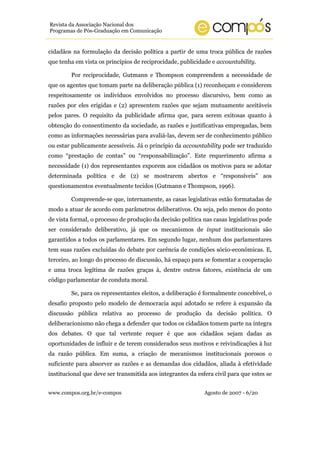 www.compos.org.br/e-compos Agosto de 2007 - 6/20
Revista da Associação Nacional dos
Programas de Pós-Graduação em Comunicação
cidadãos na formulação da decisão política a partir de uma troca pública de razões
que tenha em vista os princípios de reciprocidade, publicidade e accountability.
Por reciprocidade, Gutmann e Thompson compreendem a necessidade de
que os agentes que tomam parte na deliberação pública (1) reconheçam e considerem
respeitosamente os indivíduos envolvidos no processo discursivo, bem como as
razões por eles erigidas e (2) apresentem razões que sejam mutuamente aceitáveis
pelos pares. O requisito da publicidade afirma que, para serem exitosas quanto à
obtenção do consentimento da sociedade, as razões e justificativas empregadas, bem
como as informações necessárias para avaliá-las, devem ser de conhecimento público
ou estar publicamente acessíveis. Já o princípio da accountability pode ser traduzido
como “prestação de contas” ou “responsabilização”. Este requerimento afirma a
necessidade (1) dos representantes exporem aos cidadãos os motivos para se adotar
determinada política e de (2) se mostrarem abertos e “responsíveis” aos
questionamentos eventualmente tecidos (Gutmann e Thompson, 1996).
Compreende-se que, internamente, as casas legislativas estão formatadas de
modo a atuar de acordo com parâmetros deliberativos. Ou seja, pelo menos do ponto
de vista formal, o processo de produção da decisão política nas casas legislativas pode
ser considerado deliberativo, já que os mecanismos de input institucionais são
garantidos a todos os parlamentares. Em segundo lugar, nenhum dos parlamentares
tem suas razões excluídas do debate por carência de condições sócio-econômicas. E,
terceiro, ao longo do processo de discussão, há espaço para se fomentar a cooperação
e uma troca legítima de razões graças à, dentre outros fatores, existência de um
código parlamentar de conduta moral.
Se, para os representantes eleitos, a deliberação é formalmente concebível, o
desafio proposto pelo modelo de democracia aqui adotado se refere à expansão da
discussão pública relativa ao processo de produção da decisão política. O
deliberacionismo não chega a defender que todos os cidadãos tomem parte na íntegra
dos debates. O que tal vertente requer é que aos cidadãos sejam dadas as
oportunidades de influir e de terem considerados seus motivos e reivindicações à luz
da razão pública. Em suma, a criação de mecanismos institucionais porosos o
suficiente para absorver as razões e as demandas dos cidadãos, aliada à efetividade
institucional que deve ser transmitida aos integrantes da esfera civil para que estes se
 