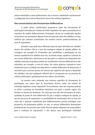 www.compos.org.br/e-compos Agosto de 2007 - 7/20
Revista da Associação Nacional dos
Programas de Pós-Graduação em Comunicação
sintam estimulados a atuar politicamente, são as marcas a idealmente caracterizarem
a configuração dos recursos disponíveis através dos websites legislativos.
Das características das ferramentas deliberativas
A partir destas considerações, pergunta-se quais das ferramentas de
participação oferecidas por websites do Poder Legislativo são aptas a preencherem os
requisitos do modelo deliberacionista. Certamente, devem ser considerados aqueles
mecanismos que pressupõem alguma forma de input por parte dos cidadãos, ou seja,
artifícios que solicitam contribuições dos usuários através, preferencialmente, da
troca de argumentos.
Ressalte-se que pode haver diferentes tipos de input oferecidos aos cidadãos
através dos websites. Cite-se o caso das sondagens simples de opinião pública. As
sondagens são exemplos de ferramentas que possibilitam a participação de um
número considerável de cidadãos mas sem, ao mesmo tempo, significar o advento de
um recurso deliberativo. Questiona-se até que ponto os registros das disposições dos
cidadãos neste tipo de pesquisa podem ser considerados recursos deliberativos se não
estimulam, por exemplo, a troca de razões. Em outras palavras, tomando-se como
fundamento para a avaliação dos dispositivos o modelo deliberativo de democracia, é
necessário que se procure pensar em recursos que registrem não apenas a disposição
dos cidadãos, mas que impliquem reflexões que se incorporam em um processo de
contínua elaboração e aperfeiçoamento das razões e das decisões.
Ao assumir como adequada uma natureza específica de ferramentas de
participação, que outros tipos de mecanismos deveria, então, um website de
instituição legislativa tornar disponível? Provavelmente, uma das respostas poderia
se referir à presença de formulários eletrônicos nos quais o usuário sugere, tira
dúvidas ou mesmo faz denúncias. Por mais que esta seja uma ferramenta de maior
qualidade do ponto de vista deliberativo do que a simples sondagem de opinião, já
que há uma troca de argumentos e a possibilidade de interlocução, deve-se levar em
conta que o patamar estabelecido pelo deliberacionismo procura privilegiar uma
perspectiva de participação pública, ou seja, os autores deliberativos demonstram
preferência por um processo que inclua diversos agentes dispostos em arena pública
para o confronto de argumentos, e não apenas uma participação individual
 