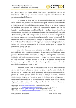 www.compos.org.br/e-compos Agosto de 2007 - 8/20
Revista da Associação Nacional dos
Programas de Pós-Graduação em Comunicação
(BOHMAN, 1996). É a partir destas constrições e requerimentos que se vai
formatando a idéia do que seria considerado adequado como ferramenta de
participação de tipo deliberativo.
Dos recursos de input que não necessariamente mobilizam o emprego de
razões públicas, mas, nem por isso, são descartáveis, pode ser listado aquele referente
à “seção de cartas” (disponível no site do Senado chileno4), na qual os cidadãos
podem expor suas opiniões em comentários publicados no website. Este tipo de
iniciativa é semelhante ao que o modelo deliberativo reconhece como testemunho. A
importância do testemunho na deliberação pública se encontra no fato de que, não
obstante as desigualdades de condições sócio-econômicas ou mesmo nas capacidades
em elaborar argumentos convincentes, qualquer cidadão teria a oportunidade de
oferecer seu ponto-de-vista a partir da narração de experiências de vida. Por outro
lado, conforme afirmam Gutmann e Thompson, os testemunhos não preenchem, na
maioria dos casos, os requerimentos de princípios deliberativos, a exemplo da
publicidade (1996, p. 136-137).
Uma outra forma de input oferecida aos cidadãos pelos legislativos, e
empregada nos países europeus mesmo antes do advento dos media digitais, são as
petições. O envio individual ou coletivo de petições é um dispositivo previsto nas
legislações internas de países como Escócia5 e Portugal6 e se constitui norma, ainda,
da União Européia7. Conforme relatório da OECD, as petições são um importante
instrumento para que o público inclua determinadas questões na pauta de discussão
do poder legislativo (OECD, 2003, p. 56).
Os websites de tais casas legislativas européias facilitam o emprego deste
recurso ao oferecer informações acerca de como formular uma petição. Os
parlamentos de Portugal, Escócia e o europeu ofertam, ainda, a possibilidade de se
preencher e enviar petições online. No caso de Portugal e Escócia, uma vez
submetidas as petições, o responsável pela reivindicação pode acompanhar o
processamento das demandas já encaminhadas. Os três sites acima citados tornam
disponível, também, endereço de e-mail para esclarecimentos adicionais. Uma outra
4 Disponível em: <http://www.senado.cl>. Acesso em 14/05/2007.
5 Disponível em: <http://www.scottish.parliament.uk>. Acesso em 14/05/2007.
6 Disponível em: <http://www.assembleia.pt>. Acesso em 14/05/2007.
7 Disponível em: <http://www.europarl.europa.eu/>. Acesso em 14/05/2007.
 