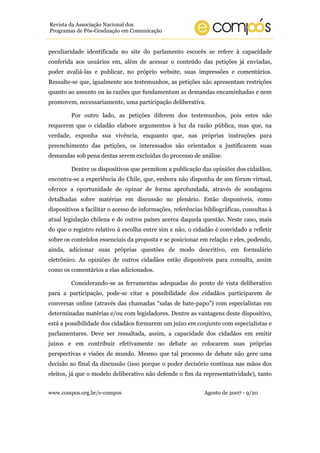 www.compos.org.br/e-compos Agosto de 2007 - 9/20
Revista da Associação Nacional dos
Programas de Pós-Graduação em Comunicação
peculiaridade identificada no site do parlamento escocês se refere à capacidade
conferida aos usuários em, além de acessar o conteúdo das petições já enviadas,
poder avaliá-las e publicar, no próprio website, suas impressões e comentários.
Ressalte-se que, igualmente aos testemunhos, as petições não apresentam restrições
quanto ao assunto ou às razões que fundamentam as demandas encaminhadas e nem
promovem, necessariamente, uma participação deliberativa.
Por outro lado, as petições diferem dos testemunhos, pois estes não
requerem que o cidadão elabore argumentos à luz da razão pública, mas que, na
verdade, exponha sua vivência, enquanto que, nas próprias instruções para
preenchimento das petições, os interessados são orientados a justificarem suas
demandas sob pena destas serem excluídas do processo de análise.
Dentre os dispositivos que permitem a publicação das opiniões dos cidadãos,
encontra-se a experiência do Chile, que, embora não disponha de um fórum virtual,
oferece a oportunidade de opinar de forma aprofundada, através de sondagens
detalhadas sobre matérias em discussão no plenário. Estão disponíveis, como
dispositivos a facilitar o acesso de informações, referências bibliográficas, consultas à
atual legislação chilena e de outros países acerca daquela questão. Neste caso, mais
do que o registro relativo à escolha entre sim e não, o cidadão é convidado a refletir
sobre os conteúdos essenciais da proposta e se posicionar em relação e eles, podendo,
ainda, adicionar suas próprias questões de modo descritivo, em formulário
eletrônico. As opiniões de outros cidadãos estão disponíveis para consulta, assim
como os comentários a elas adicionados.
Considerando-se as ferramentas adequadas do ponto de vista deliberativo
para a participação, pode-se citar a possibilidade dos cidadãos participarem de
conversas online (através das chamadas “salas de bate-papo”) com especialistas em
determinadas matérias e/ou com legisladores. Dentre as vantagens deste dispositivo,
está a possibilidade dos cidadãos formarem um juízo em conjunto com especialistas e
parlamentares. Deve ser ressaltada, assim, a capacidade dos cidadãos em emitir
juízos e em contribuir efetivamente no debate ao colocarem suas próprias
perspectivas e visões de mundo. Mesmo que tal processo de debate não gere uma
decisão ao final da discussão (isso porque o poder decisório continua nas mãos dos
eleitos, já que o modelo deliberativo não defende o fim da representatividade), tanto
 