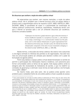 MARQUES, F. P. J. A. Debates políticos na internet
173
Os discursos que aceitam a noção de esfera pública virtual
Há especialistas que aceitam, sem maiores restrições, a noção de esfera
pública virtual, isto é, propõem que a internet funciona como um espaço efetivo e
propício para a argumentação acerca da respublica (LÉVY, 2002; CASTELLS, 2001;
SILVEIRA, 2000). A pluralidade de vozes e a possibilidade de combinação de
"esferas públicas" (institucionais, temáticas, espontâneas, mediáticas) fariam com
que a internet se tornasse apta a ser um ambiente discursivo por excelência.
Conforme considera Castells:
“Cyberspace has become a global electronic agora where the diversity of
human disaffection explodes in a cacophony of accents. (...) the internet
is not simply a technology: it is a communication medium (as the pubs
were), and it is the material infrastructure of a given organizational form:
the network (as the factory was). On both counts, the internet became the
indispensable component of the kind of social movements emerging in
the network society” (CASTELLS, 2001, p. 138-139).
Nestes termos, a discussão dos temas coletivos não estaria mais subsumida
a uma lógica centrada no interesse dos partidos ou de organizações, mas este novo
meio de comunicação poderia ser utilizado para devolver à esfera civil o poder de
formulação da agenda pública.
Pierre Lévy destaca o espaço público virtual desterritorializado no sentido de
permitir a participação dos interessados mesmo à distância, com autonomia para
formar comunidades sobre os temas de seu agrado. Este espaço público ainda se
alargaria pela não necessidade de mediadores de opinião, o que iria redefinir as
condições de governança e estimular novas formas de fazer política e de formação
cívica (LÉVY, 2002)12
.
Do mesmo modo, para este autor, não se poderia ainda apontar como
problema para o estabelecimento de uma esfera pública virtual a questão do acesso
12
Esta potencialidade de remissão da esfera pública é destacada por Pierre Lévy em pelo menos três
oportunidades: "A nova esfera pública tem três características essenciais (...) a inclusão, a transparência
e a universalidade. O ciberespaço é muito mais inclusivo do que todos os outros meios de comunicação
anteriores. Ele permite a expressão pública a todos os indivíduos, grupos, instituições e comunidades,
inclusive as comunidades (comunidades virtuais) não existentes anteriormente. (...) O ciberespaço (...)
autoriza um grau de acesso à informação superior a tudo aquilo que se podia experimentar antes. Os
internautas poderão se revelar cidadãos mais bem informados, politicamente mais ativos e socialmente
mais conscientes do que os cidadãos off-line. (...) Os cibercidadãos expõem as idéias em seus websites e
a prática do diálogo nas comunidades virtuais habituou-os à discussão, à deliberação pública. Sendo
capazes de exprimir-se, eles esperam agora ser ouvidos. As novas formas de governança deverão
encontrar lugar para essa 'nova raça de cidadãos', educados, informados, habituados a se exprimir (...)"
(LÉVY, 2003, p. 375-376).
 