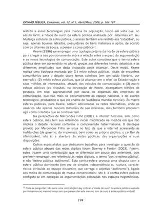 OPINIÃO PÚBLICA, Campinas, vol. 12, nº 1, Abril/Maio, 2006, p. 164-187
174
restrito a essas tecnologias pela maioria da população, tendo em vista que, no
século XVIII, a "idade de ouro" da esfera pública analisada por Habermas em seu
Mudança estrutural da esfera pública, o acesso também era restrito aos "cidadãos", ou
seja, apenas àqueles letrados, possuidores de bens materiais e aptos, de acordo
com os ditames da época, a pensar a coisa pública13
.
Keane (1996) vai empregar uma tipologia própria da noção de esfera pública
para chegar a seu posicionamento sobre a relação entre o espaço da argumentação
e as novas tecnologias de comunicação. Este autor considera que o termo esfera
pública deve ser apreendido no plural, graças aos diferentes temas debatidos e às
diferentes amplitudes que dada discussão pode alcançar. Deste modo, Keane
realiza uma tipologia marcada por (1) micro esferas públicas, locais de encontros
comunitários para o debate sobre temas coletivos (em um salão literário, por
exemplo); (2) médio esferas públicas, que já alcançariam o nível do Estado-nação e
seus milhões de interessados, através dos veículos de comunicação; e (3) macro
esferas públicas (as disputas, na concepção de Keane, alcançariam bilhões de
pessoas, em nível supranacional por causa da expansão das empresas de
comunicação, que não mais se circunscrevem ao espaço nacional, e do avanço
tecnológico, produzindo o que ele chama de "audiência mundial fictícia"). Às macro
esferas públicas, para Keane, seriam adicionadas as redes telemáticas, onde os
usuários não apenas buscam materiais de seu interesse, mas também procuram
agir como cidadãos que se controvertem.
Na perspectiva de Marcondes Filho (2001), a internet funciona, sim, como
esfera pública, mas tem sua referência inicial modificada na medida em que não
implica o debate racional conforme a compreensão habermasiana. O destaque
provido por Marcondes Filho se situa no fato de que a internet acrescenta às
instituições (de governo, da imprensa), bem como ao próprio público, o caráter de
öffentlichkeit, isto é, a abertura às vistas públicas das organizações e suas
disposições.
Outros especialistas que dedicaram trabalhos para investigar a questão da
esfera pública através das redes digitais foram Downey e Fenton (2003). Porém,
estes trazem uma contribuição que se diferencia um pouco das anteriores, pois
preferem empregar, em referência às redes digitais, o termo "contra-esfera-pública",
e não "esfera pública autônoma". Esta contra-esfera provoca uma disputa com a
esfera pública dominante (em vez de simples independência ou ruptura, caracte-
rística atribuída ao espaço discursivo que carrega o adjetivo “autônomo”), ligada
aos meios de comunicação de massa convencionais; isto é, a contra-esfera pública
configura-se em oposição às argumentações colocadas nos espaços hegemônicos.
13
Pode-se perguntar: não seria uma contradição Lévy criticar a "idade de ouro" da esfera pública avaliada
por Habermas ao mesmo tempo em que parece dar este mesmo tom de ouro à esfera pública virtual?
 